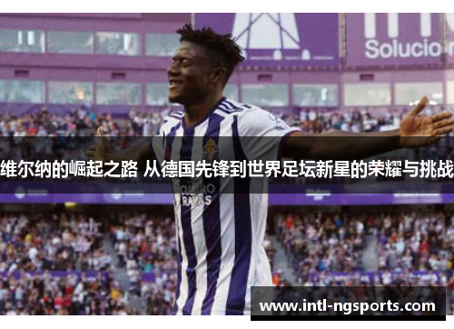 维尔纳的崛起之路 从德国先锋到世界足坛新星的荣耀与挑战