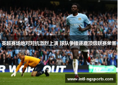 英超赛场绝对对抗激烈上演 球队争锋逐鹿顶级联赛荣誉