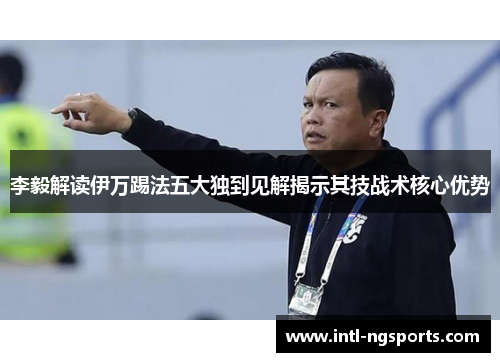 李毅解读伊万踢法五大独到见解揭示其技战术核心优势