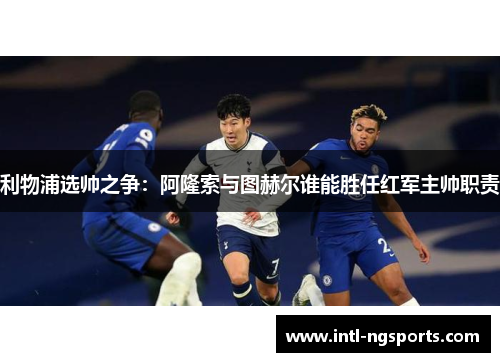 利物浦选帅之争：阿隆索与图赫尔谁能胜任红军主帅职责