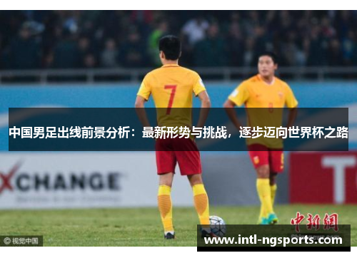 中国男足出线前景分析：最新形势与挑战，逐步迈向世界杯之路