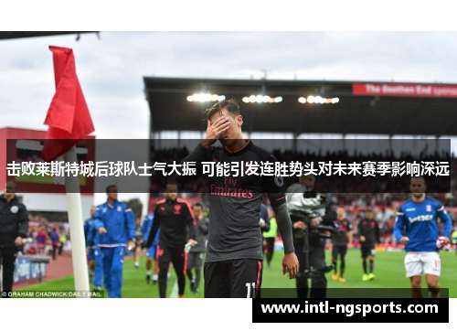 击败莱斯特城后球队士气大振 可能引发连胜势头对未来赛季影响深远