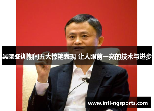 吴曦冬训期间五大惊艳表现 让人眼前一亮的技术与进步