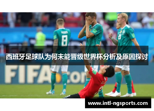 西班牙足球队为何未能晋级世界杯分析及原因探讨