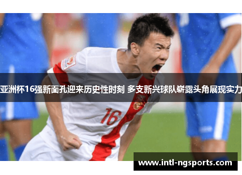亚洲杯16强新面孔迎来历史性时刻 多支新兴球队崭露头角展现实力