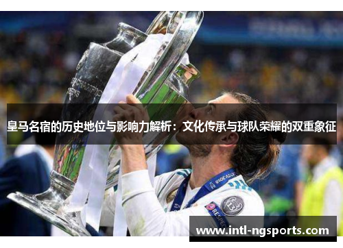 皇马名宿的历史地位与影响力解析：文化传承与球队荣耀的双重象征